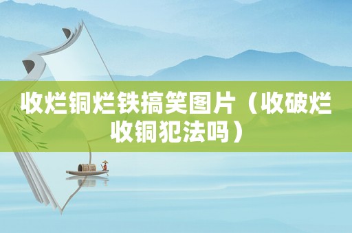 收爛銅爛鐵搞笑圖片（收破爛收銅犯法嗎）
