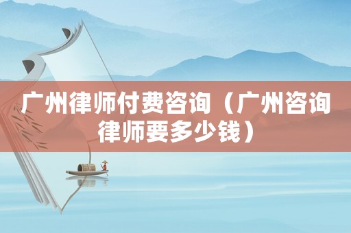 廣州律師付費咨詢（廣州咨詢律師要多少錢）