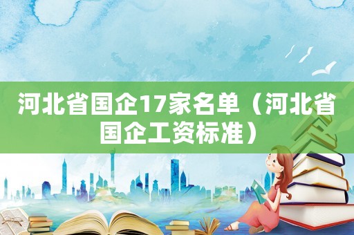 河北省國企17家名單（河北省國企工資標準）