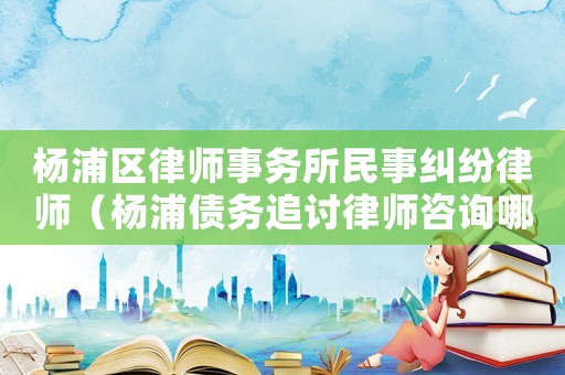 楊浦區(qū)律師事務(wù)所民事糾紛律師（楊浦債務(wù)追討律師咨詢哪里）