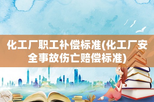 化工廠職工補償標準(化工廠安全事故傷亡賠償標準)