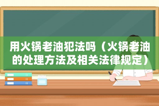 用火鍋老油犯法嗎（火鍋老油的處理方法及相關法律規定）