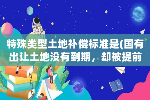 特殊類型土地補償標準是(國有出讓土地沒有到期，卻被提前收回和拆遷，該怎么賠償？)