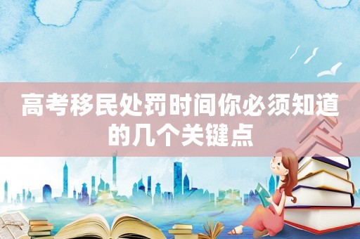高考移民處罰時(shí)間你必須知道的幾個(gè)關(guān)鍵點(diǎn)