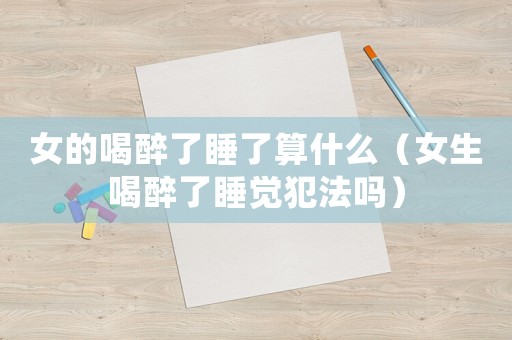女的喝醉了睡了算什么（女生喝醉了睡覺犯法嗎）