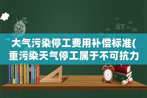 大氣污染停工費用補償標準(重污染天氣停工屬于不可抗力嗎)