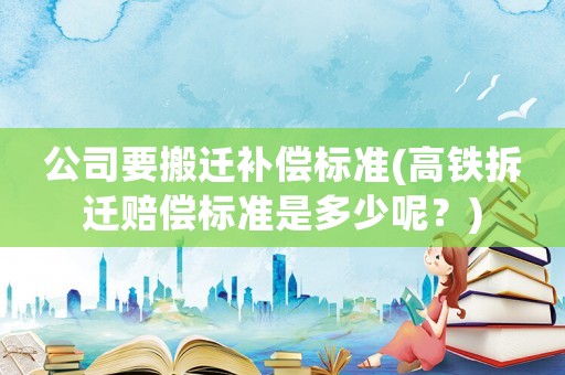 公司要搬遷補償標準(高鐵拆遷賠償標準是多少呢？)