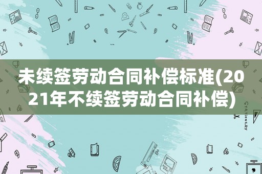 未續簽勞動合同補償標準(2021年不續簽勞動合同補償)