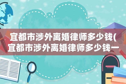 宜都市涉外離婚律師多少錢(宜都市涉外離婚律師多少錢一次)