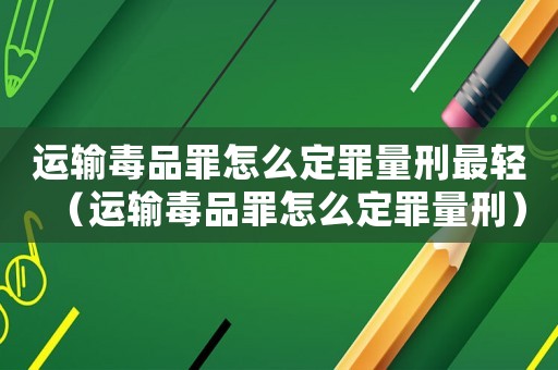 運輸毒品罪怎么定罪量刑最輕（運輸毒品罪怎么定罪量刑）