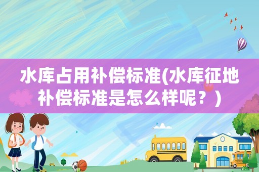 水庫占用補償標準(水庫征地補償標準是怎么樣呢？)