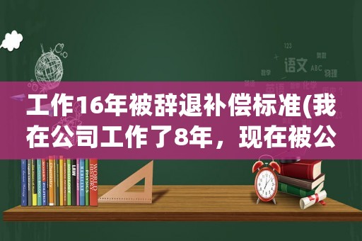 工作16年被辭退補償標準(我在公司工作了8年，現在被公司辭退，公司賠償我多少賠償金？)