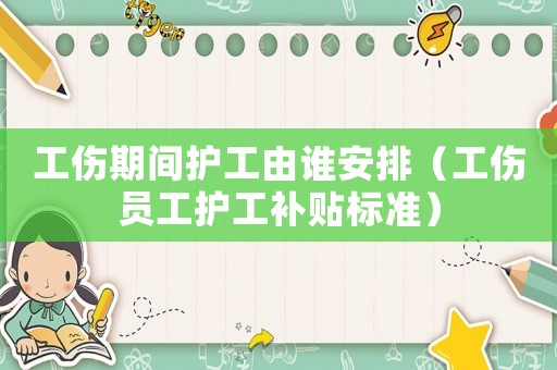 工傷期間護(hù)工由誰安排（工傷員工護(hù)工補(bǔ)貼標(biāo)準(zhǔn)）