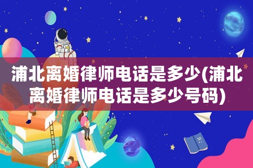 浦北離婚律師電話是多少(浦北離婚律師電話是多少號碼)