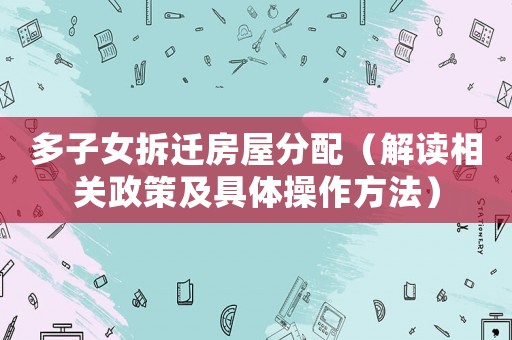 多子女拆遷房屋分配（解讀相關政策及具體操作方法）