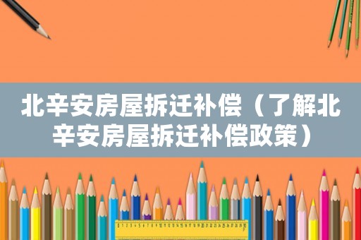 北辛安房屋拆遷補償（了解北辛安房屋拆遷補償政策）