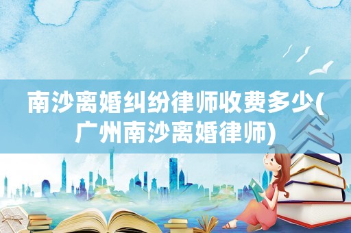 南沙離婚糾紛律師收費多少(廣州南沙離婚律師)