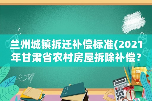 蘭州城鎮拆遷補償標準(2021年甘肅省農村房屋拆除補償？)