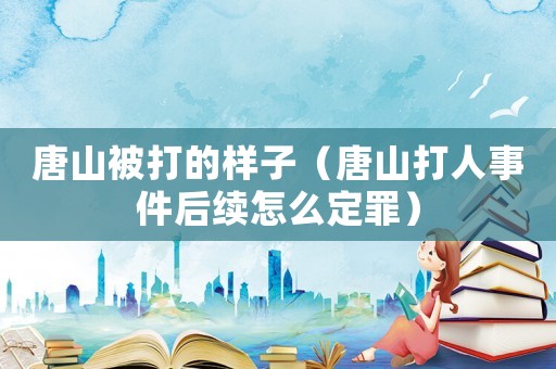 唐山被打的樣子（唐山打人事件后續怎么定罪）