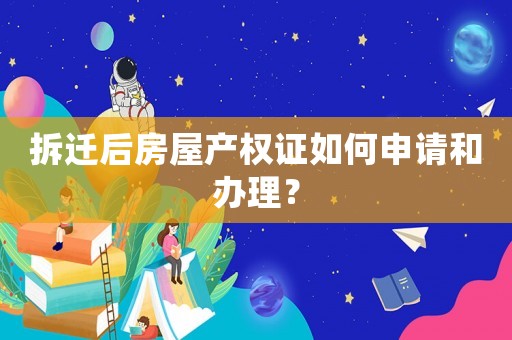 拆遷后房屋產權證如何申請和辦理？