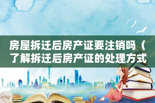 房屋拆遷后房產證要注銷嗎（了解拆遷后房產證的處理方式）