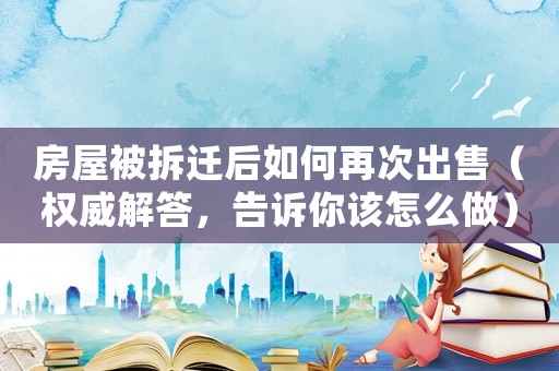 房屋被拆遷后如何再次出售（權威解答，告訴你該怎么做）