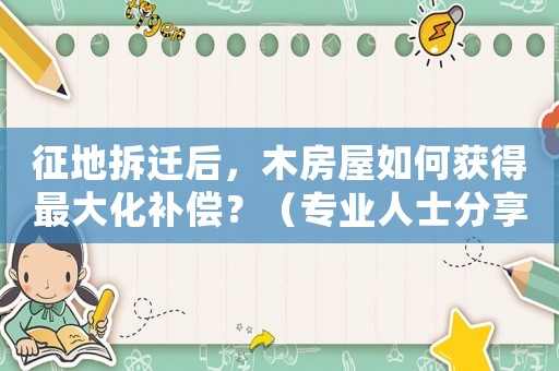 征地拆遷后，木房屋如何獲得最大化補償？（專業人士分享的適用方法）
