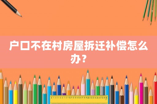 戶口不在村房屋拆遷補償怎么辦？