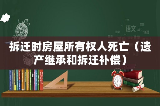 拆遷時房屋所有權人死亡（遺產繼承和拆遷補償）