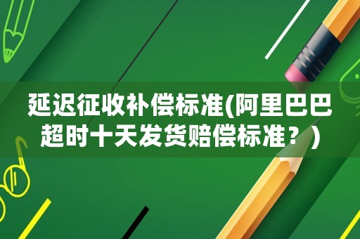 延遲征收補(bǔ)償標(biāo)準(zhǔn)(阿里巴巴超時十天發(fā)貨賠償標(biāo)準(zhǔn)？)