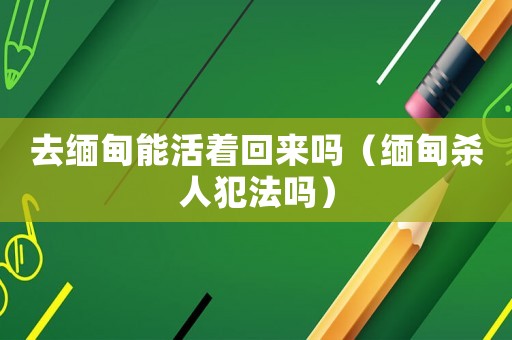 去緬甸能活著回來嗎（緬甸殺人犯法嗎）