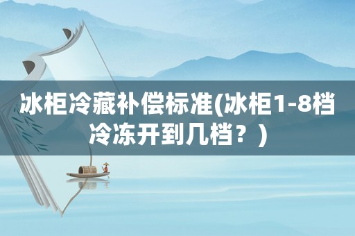 冰柜冷藏補償標準(冰柜1-8檔冷凍開到幾檔？)