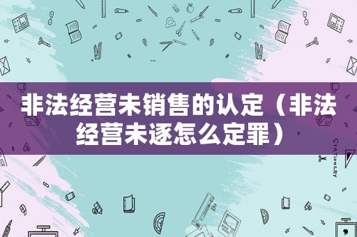 非法經營未銷售的認定（非法經營未逐怎么定罪）
