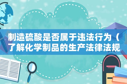 制造硫酸是否屬于違法行為（了解化學(xué)制品的生產(chǎn)法律法規(guī)）