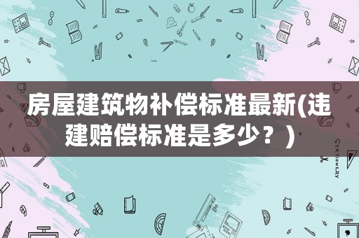 房屋建筑物補(bǔ)償標(biāo)準(zhǔn)最新(違建賠償標(biāo)準(zhǔn)是多少？)