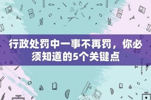 行政處罰中一事不再罰，你必須知道的5個關鍵點