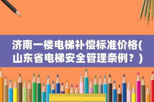 濟南一樓電梯補償標準價格(山東省電梯安全管理條例？)