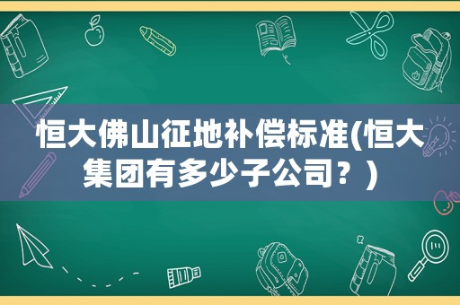恒大佛山征地補償標(biāo)準(zhǔn)(恒大集團有多少子公司？)