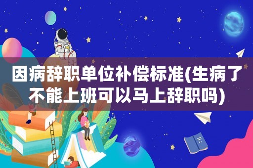 因病辭職單位補償標準(生病了不能上班可以馬上辭職嗎)