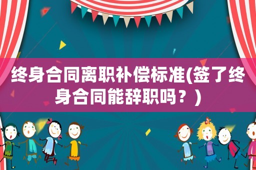 終身合同離職補償標準(簽了終身合同能辭職嗎？)