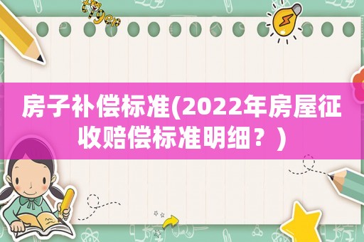 房子補(bǔ)償標(biāo)準(zhǔn)(2022年房屋征收賠償標(biāo)準(zhǔn)明細(xì)？)