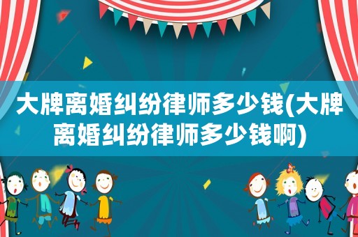 大牌離婚糾紛律師多少錢(大牌離婚糾紛律師多少錢啊)