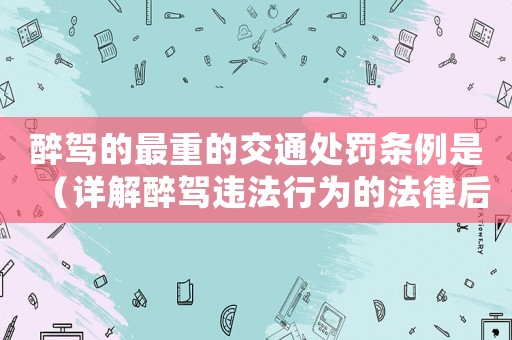 醉駕的最重的交通處罰條例是（詳解醉駕違法行為的法律后果）
