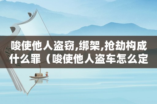 唆使他人盜竊,綁架,搶劫構成什么罪（唆使他人盜車怎么定罪認定）