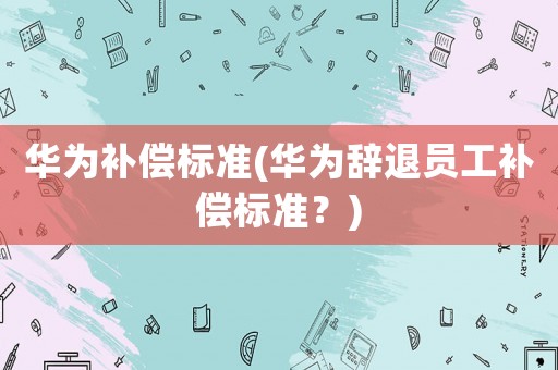 華為補償標準(華為辭退員工補償標準？)