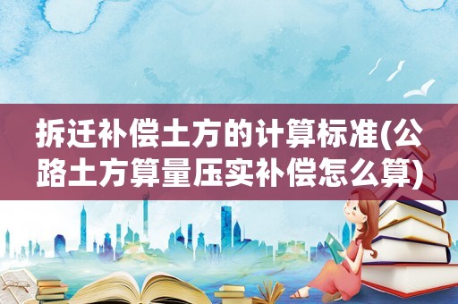 拆遷補償土方的計算標準(公路土方算量壓實補償怎么算)