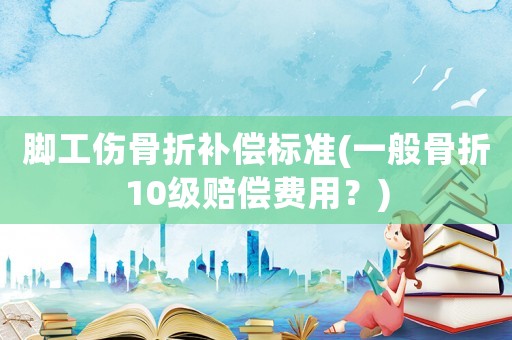 腳工傷骨折補(bǔ)償標(biāo)準(zhǔn)(一般骨折10級賠償費(fèi)用？)