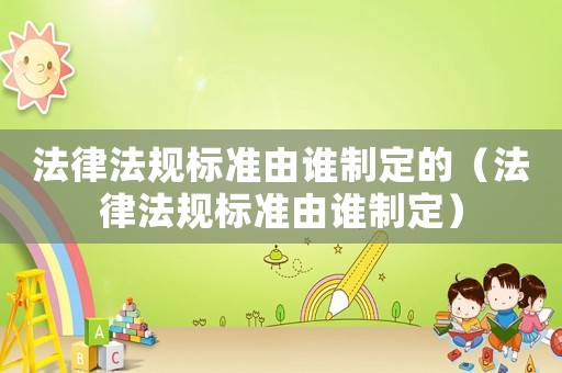 法律法規(guī)標(biāo)準(zhǔn)由誰制定的（法律法規(guī)標(biāo)準(zhǔn)由誰制定）