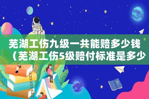 蕪湖工傷九級一共能賠多少錢（蕪湖工傷5級賠付標準是多少）