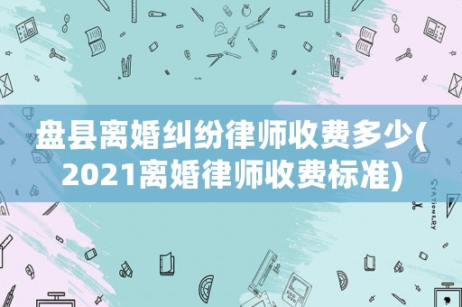 盤(pán)縣離婚糾紛律師收費(fèi)多少(2021離婚律師收費(fèi)標(biāo)準(zhǔn))